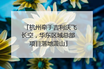 杭州牵手吉利沃飞长空，华东区域总部项目落地萧山