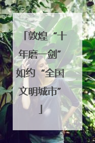 敦煌“十年磨一剑”如约“全国文明城市”