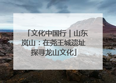 文化中国行｜山东岚山：在尧王城遗址探寻龙山文化