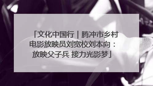 文化中国行｜腾冲市乡村电影放映员刘宽校刘本向：放映父子兵 接力光影梦