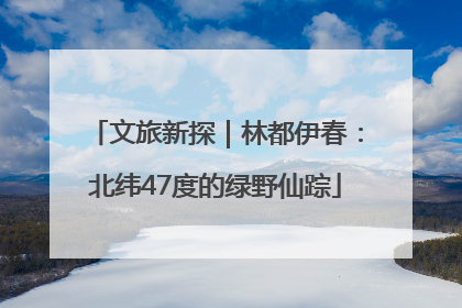 文旅新探｜林都伊春：北纬47度的绿野仙踪
