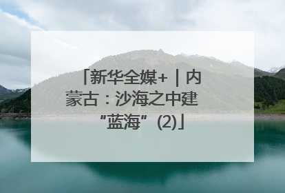 新华全媒+｜内蒙古：沙海之中建“蓝海”(2)