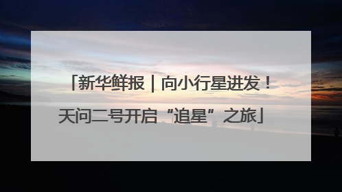 新华鲜报｜向小行星进发！天问二号开启“追星”之旅