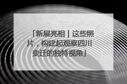 新展亮相｜这些照片，构建起观察四川变迁的独特视角