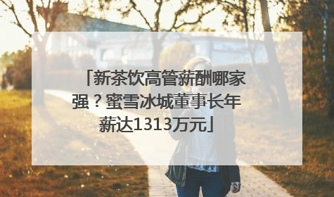 新茶饮高管薪酬哪家强？蜜雪冰城董事长年薪达1313万元