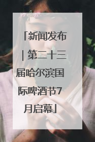 新闻发布｜第二十三届哈尔滨国际啤酒节7月启幕