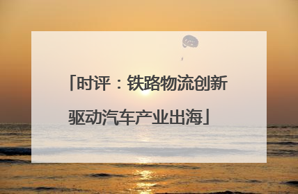 时评：铁路物流创新驱动汽车产业出海