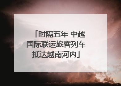 时隔五年 中越国际联运旅客列车抵达越南河内