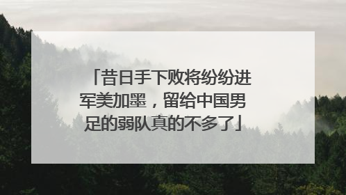 昔日手下败将纷纷进军美加墨，留给中国男足的弱队真的不多了