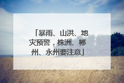 暴雨、山洪、地灾预警，株洲、郴州、永州要注意
