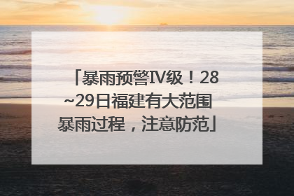 暴雨预警Ⅳ级！28~29日福建有大范围暴雨过程，注意防范