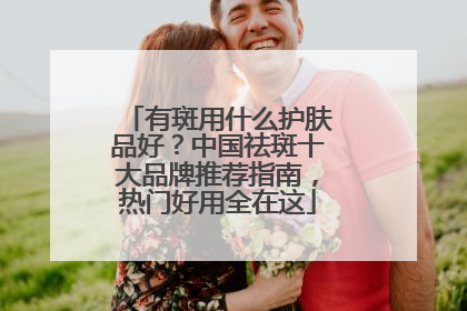 有斑用什么护肤品好？中国祛斑十大品牌推荐指南，热门好用全在这