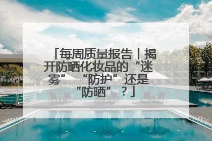 每周质量报告丨揭开防晒化妆品的“迷雾” “防护”还是“防晒”？