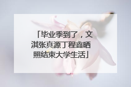 毕业季到了，文淇张真源丁程鑫晒照结束大学生活