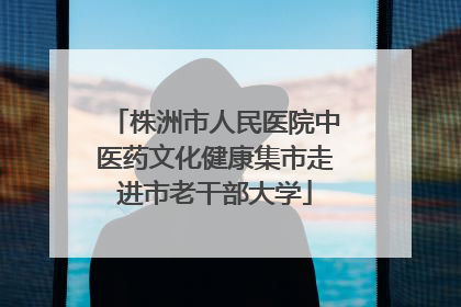株洲市人民医院中医药文化健康集市走进市老干部大学