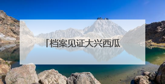 档案见证大兴西瓜节三十余年变迁