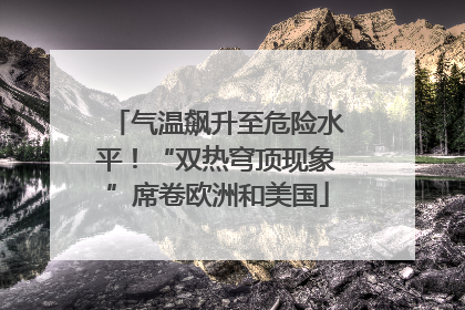 气温飙升至危险水平！“双热穹顶现象”席卷欧洲和美国