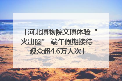 河北博物院文博体验“火出圈” 端午假期接待观众超4.6万人次