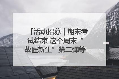 活动招募｜期末考试结束 这个周末“故匠新生”第二弹等着同学们来体验！