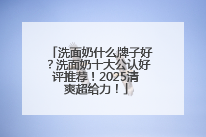 洗面奶什么牌子好？洗面奶十大公认好评推荐！2025清爽超给力！