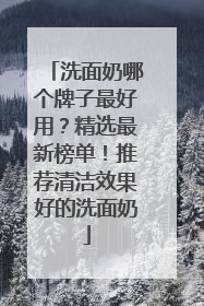洗面奶哪个牌子最好用？精选最新榜单！推荐清洁效果好的洗面奶