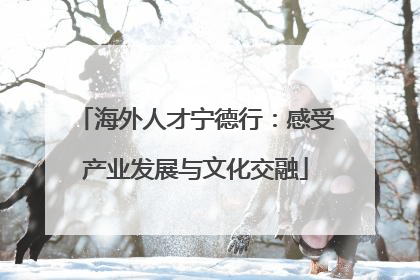 海外人才宁德行：感受产业发展与文化交融