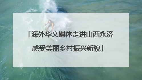 海外华文媒体走进山西永济 感受美丽乡村振兴新貌