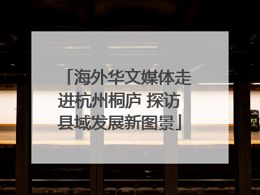 海外华文媒体走进杭州桐庐 探访县域发展新图景