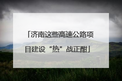 济南这些高速公路项目建设“热”战正酣
