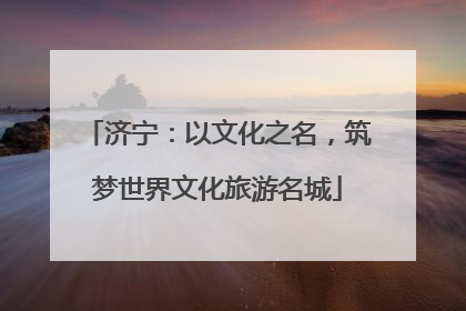 济宁：以文化之名，筑梦世界文化旅游名城