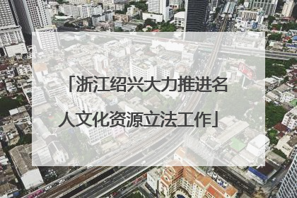 浙江绍兴大力推进名人文化资源立法工作