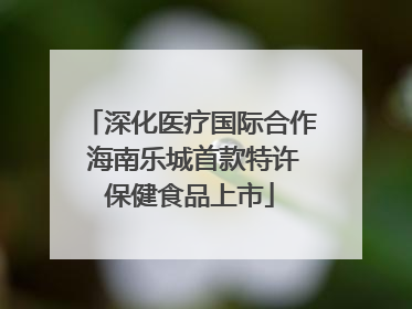 深化医疗国际合作 海南乐城首款特许保健食品上市