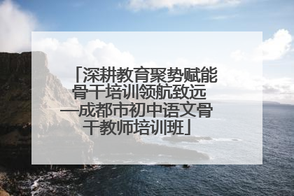 深耕教育聚势赋能 骨干培训领航致远—成都市初中语文骨干教师培训班