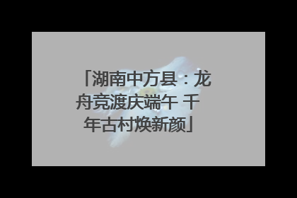 湖南中方县：龙舟竞渡庆端午 千年古村焕新颜