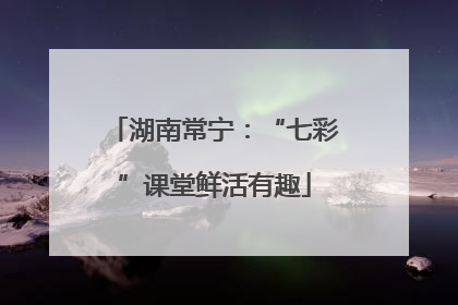 湖南常宁：“七彩”课堂鲜活有趣