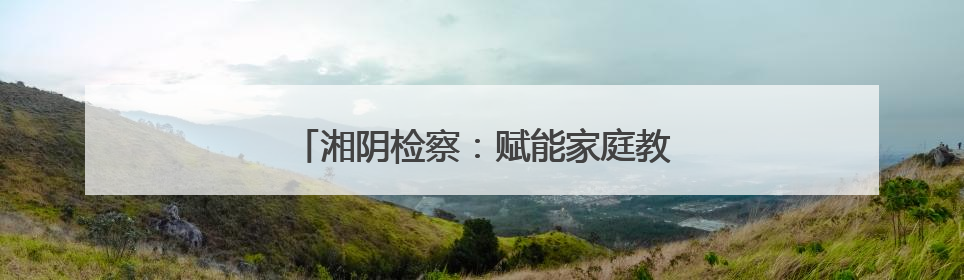 湘阴检察：赋能家庭教育 共护“向阳花”开