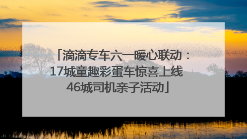 滴滴专车六一暖心联动：17城童趣彩蛋车惊喜上线 46城司机亲子活动
