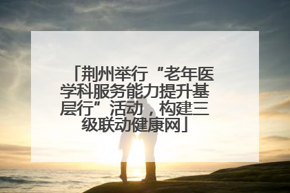 荆州举行“老年医学科服务能力提升基层行”活动，构建三级联动健康网