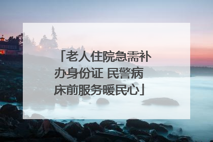 老人住院急需补办身份证 民警病床前服务暖民心