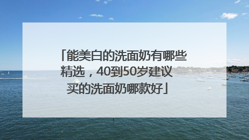 能美白的洗面奶有哪些精选，40到50岁建议买的洗面奶哪款好