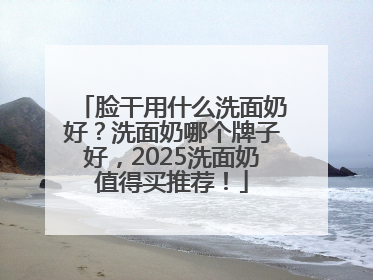 脸干用什么洗面奶好？洗面奶哪个牌子好，2025洗面奶值得买推荐！