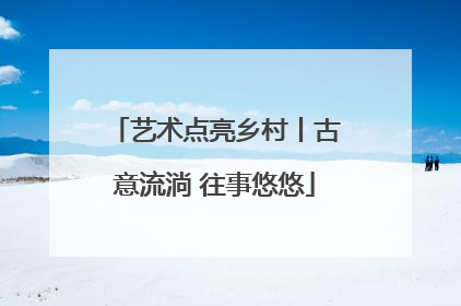 艺术点亮乡村丨古意流淌 往事悠悠