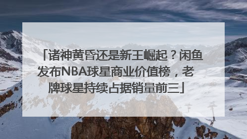 诸神黄昏还是新王崛起？闲鱼发布NBA球星商业价值榜，老牌球星持续占据销量前三