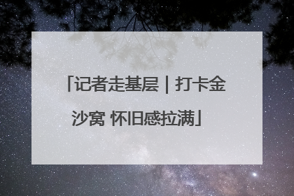 记者走基层｜打卡金沙窝 怀旧感拉满