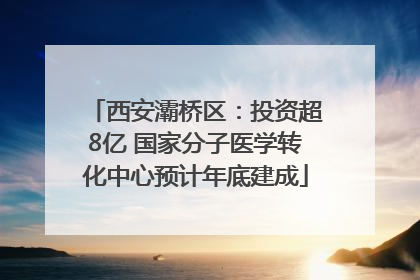 西安灞桥区：投资超8亿 国家分子医学转化中心预计年底建成