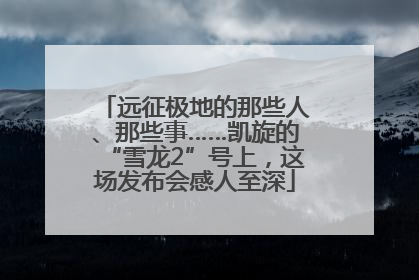 远征极地的那些人、那些事……凯旋的“雪龙2”号上，这场发布会感人至深
