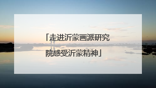 走进沂蒙画派研究院感受沂蒙精神