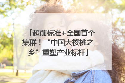 超前标准+全国首个集群！“中国大樱桃之乡”重塑产业标杆
