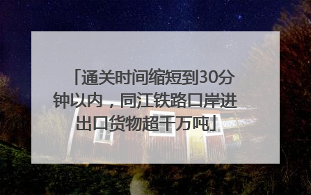通关时间缩短到30分钟以内，同江铁路口岸进出口货物超千万吨