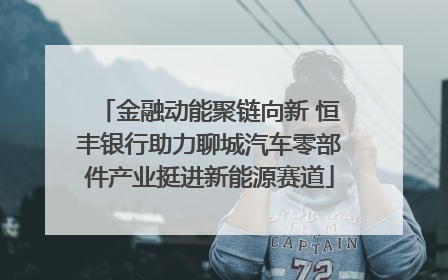 金融动能聚链向新 恒丰银行助力聊城汽车零部件产业挺进新能源赛道
